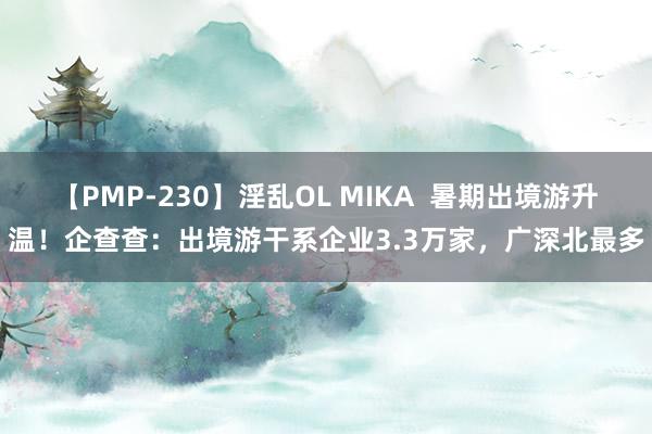 【PMP-230】淫乱OL MIKA  暑期出境游升温！企查查：出境游干系企业3.3万家，广深北最多