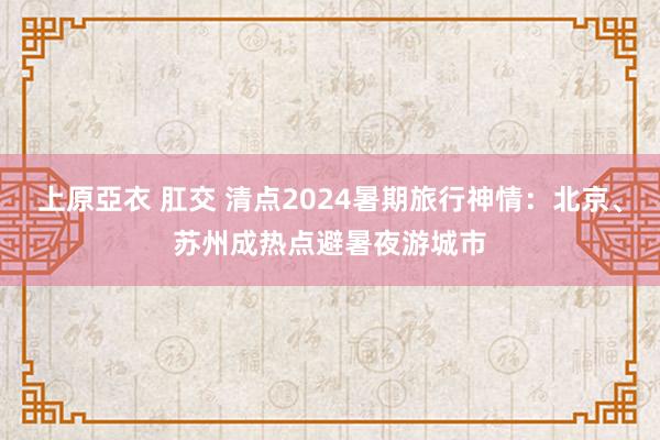 上原亞衣 肛交 清点2024暑期旅行神情：北京、苏州成热点避暑夜游城市