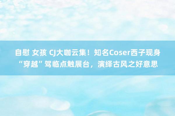 自慰 女孩 CJ大咖云集！知名Coser西子现身“穿越”驾临点触展台，演绎古风之好意思