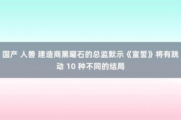 国产 人兽 建造商黑曜石的总监默示《宣誓》将有跳动 10 种不同的结局