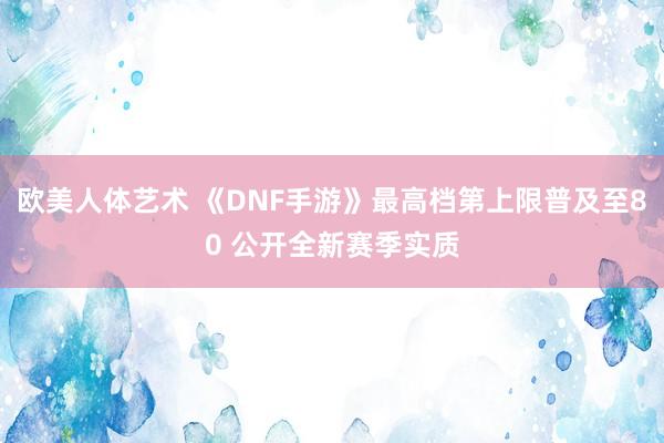 欧美人体艺术 《DNF手游》最高档第上限普及至80 公开全新赛季实质