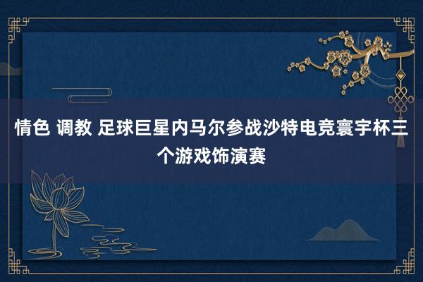 情色 调教 足球巨星内马尔参战沙特电竞寰宇杯三个游戏饰演赛