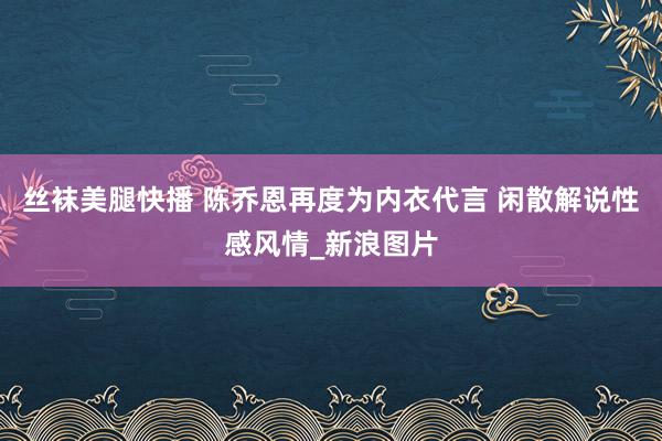 丝袜美腿快播 陈乔恩再度为内衣代言 闲散解说性感风情_新浪图片