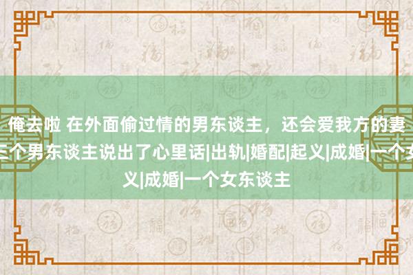 俺去啦 在外面偷过情的男东谈主，还会爱我方的妻子吗？三个男东谈主说出了心里话|出轨|婚配|起义|成婚|一个女东谈主