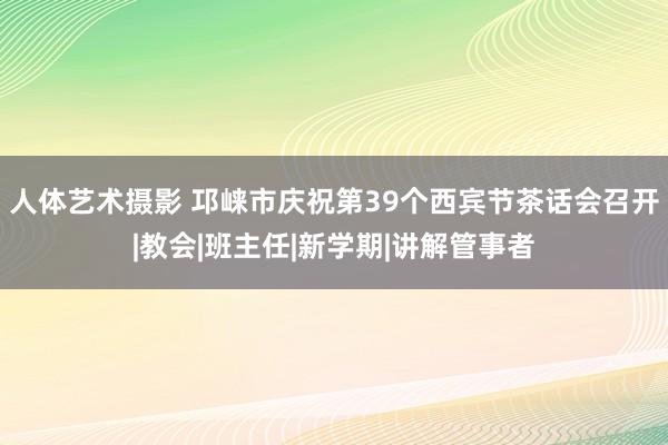 人体艺术摄影 邛崃市庆祝第39个西宾节茶话会召开|教会|班主任|新学期|讲解管事者