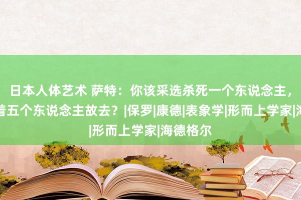 日本人体艺术 萨特：你该采选杀死一个东说念主，如故看着五个东说念主故去？|保罗|康德|表象学|形而上学家|海德格尔