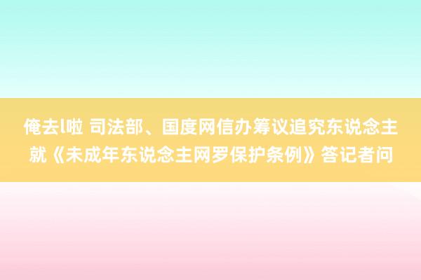 俺去l啦 司法部、国度网信办筹议追究东说念主就《未成年东说念主网罗保护条例》答记者问