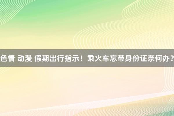 色情 动漫 假期出行指示！乘火车忘带身份证奈何办？