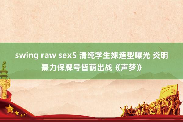 swing raw sex5 清纯学生妹造型曝光 炎明熹力保牌号皆荫出战《声梦》