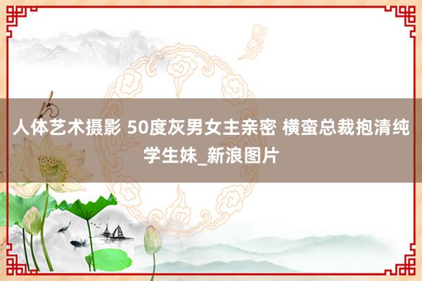 人体艺术摄影 50度灰男女主亲密 横蛮总裁抱清纯学生妹_新浪图片