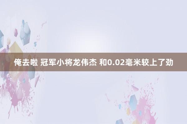 俺去啦 冠军小将龙伟杰 和0.02毫米较上了劲