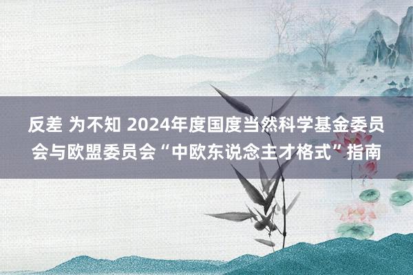 反差 为不知 2024年度国度当然科学基金委员会与欧盟委员会“中欧东说念主才格式”指南