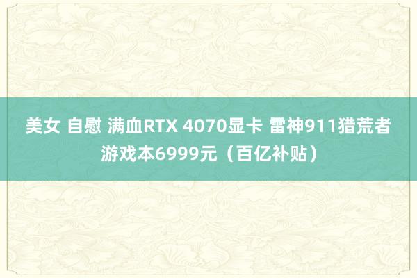 美女 自慰 满血RTX 4070显卡 雷神911猎荒者游戏本6999元（百亿补贴）