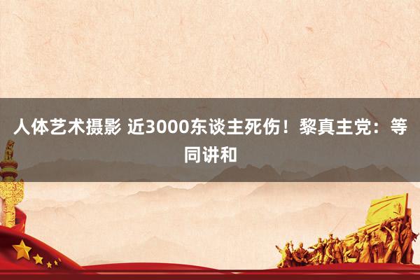 人体艺术摄影 近3000东谈主死伤！黎真主党：等同讲和