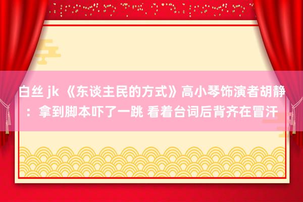 白丝 jk 《东谈主民的方式》高小琴饰演者胡静：拿到脚本吓了一跳 看着台词后背齐在冒汗