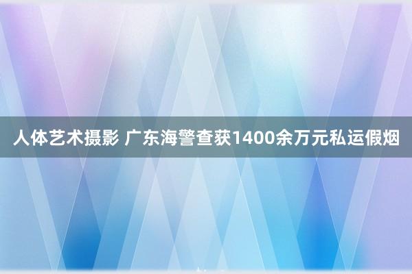 人体艺术摄影 广东海警查获1400余万元私运假烟